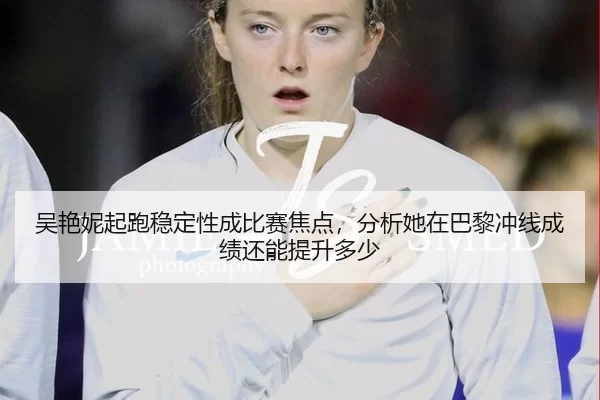 吴艳妮起跑稳定性成比赛焦点，分析她在巴黎冲线成绩还能提升多少
