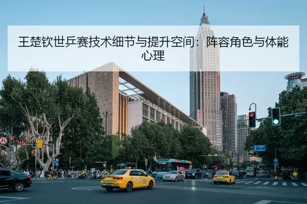 王楚钦世乒赛技术细节与提升空间：阵容角色与体能心理