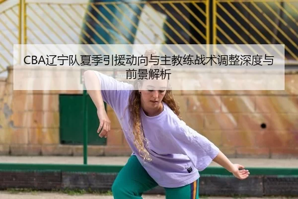 CBA辽宁队夏季引援动向与主教练战术调整深度与前景解析